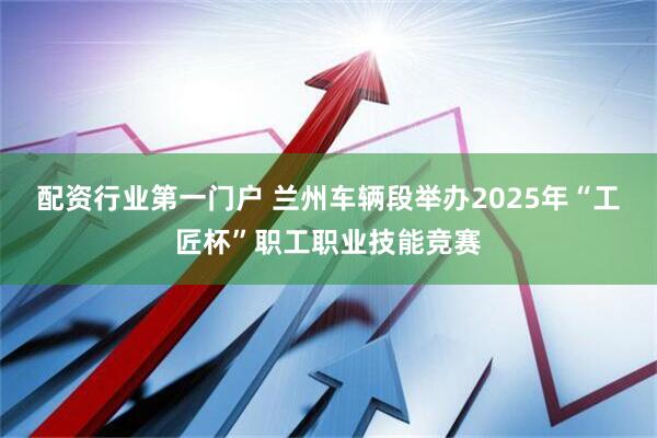 配资行业第一门户 兰州车辆段举办2025年“工匠杯”职工职业技能竞赛