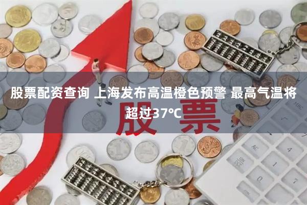 股票配资查询 上海发布高温橙色预警 最高气温将超过37℃