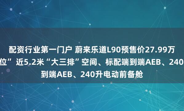 配资行业第一门户 蔚来乐道L90预售价27.99万元起“一步到位” 近5.2米“大三排”空间、标配端到端AEB、240升电动前备舱