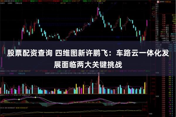 股票配资查询 四维图新许鹏飞：车路云一体化发展面临两大关键挑战
