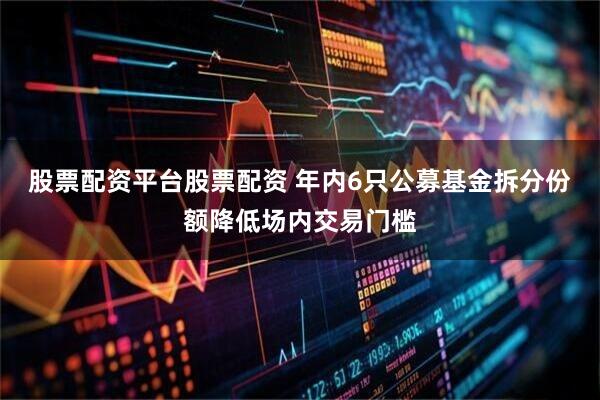 股票配资平台股票配资 年内6只公募基金拆分份额降低场内交易门槛
