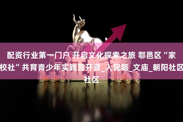 配资行业第一门户 开启文化探索之旅 鄠邑区“家校社”共育青少年实践营开营_人民路_文庙_朝阳社区