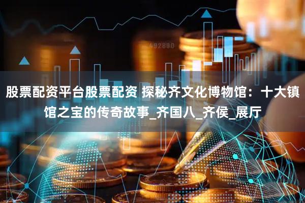 股票配资平台股票配资 探秘齐文化博物馆：十大镇馆之宝的传奇故事_齐国八_齐侯_展厅