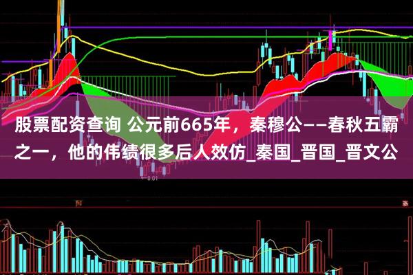 股票配资查询 公元前665年，秦穆公——春秋五霸之一，他的伟绩很多后人效仿_秦国_晋国_晋文公