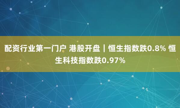 配资行业第一门户 港股开盘｜恒生指数跌0.8% 恒生科技指数跌0.97%