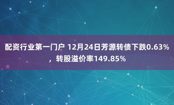 配资行业第一门户 12月24日芳源转债下跌0.63%，转股溢价率149.85%