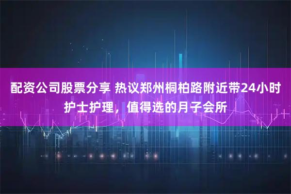 配资公司股票分享 热议郑州桐柏路附近带24小时护士护理，值得选的月子会所