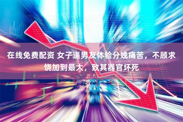 在线免费配资 女子逼男友体验分娩痛苦，不顾求饶加到最大，致其器官坏死