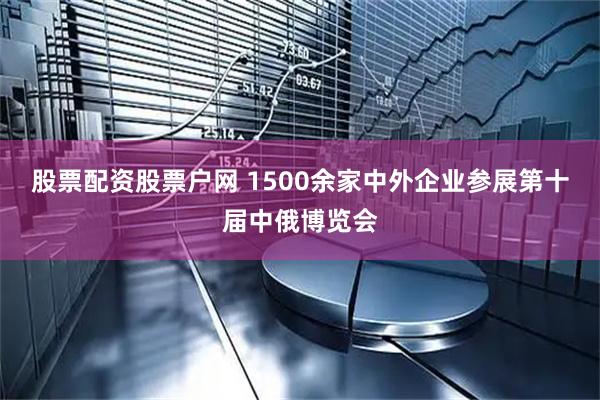 股票配资股票户网 1500余家中外企业参展第十届中俄博览会