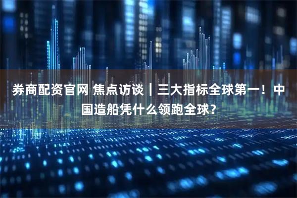 券商配资官网 焦点访谈｜三大指标全球第一！中国造船凭什么领跑全球？