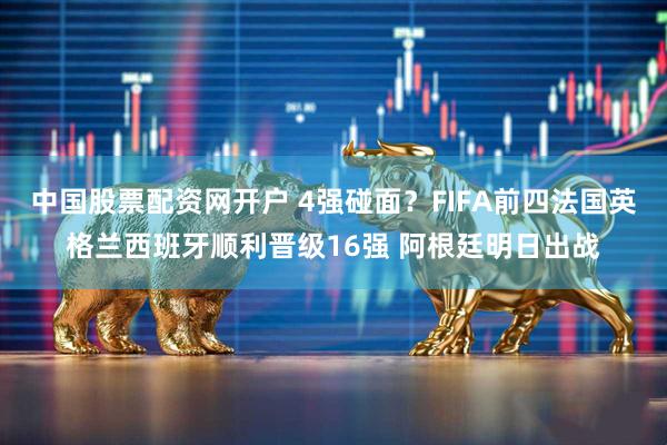 中国股票配资网开户 4强碰面？FIFA前四法国英格兰西班牙顺利晋级16强 阿根廷明日出战