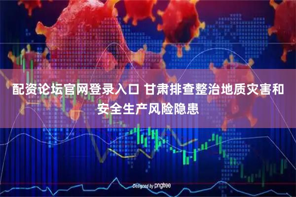 配资论坛官网登录入口 甘肃排查整治地质灾害和安全生产风险隐患