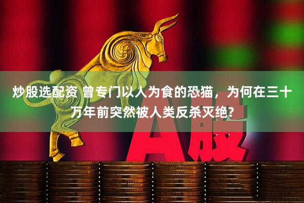 炒股选配资 曾专门以人为食的恐猫，为何在三十万年前突然被人类反杀灭绝?