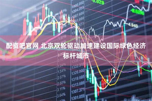 配资吧官网 北京双轮驱动加速建设国际绿色经济标杆城市