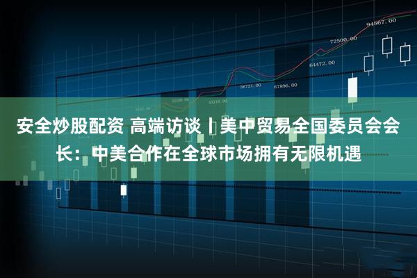 安全炒股配资 高端访谈丨美中贸易全国委员会会长：中美合作在全球市场拥有无限机遇
